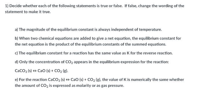 1) Decide whether each of the following statements is true or false. If false, change the wording of the
statement to make it true.
a) The magnitude of the equilibrium constant is always independent of temperature.
b) When two chemical equations are added to give a net equation, the equilibrium constant for
the net equation is the product of the equilibrium constants of the summed equations.
c) The equilibrium constant for a reaction has the same value as K for the reverse reaction.
d) Only the concentration of CO2 appears in the equilibrium expression for the reaction:
CaCO (s) + Cao (s) + CO2 (g).
e) For the reaction CaCO (s) + Cao (s) + CO2 (g), the value of K is numerically the same whether
the amount of CO2 is expressed as molarity or as gas pressure.
