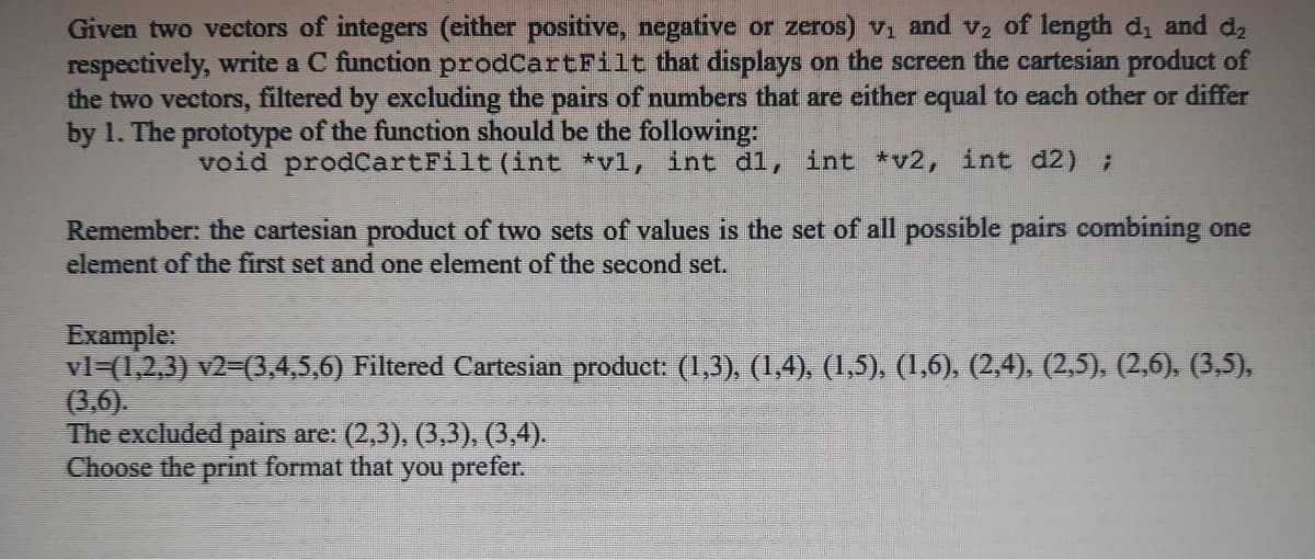 Given two vectors of integers (either positive, negative or zeros) vi and v2 of length d, and d,
respectively, write a C function prodCartFilt that displays on the screen the cartesian product of
the two vectors, filtered by excluding the pairs of numbers that are either equal to each other or differ
by 1. The prototype of the function should be the following:
void prodCartFilt (int *vl, int d1, int *v2, int d2) ;
Remember: the cartesian product of two sets of values is the set of all possible pairs combining one
element of the first set and one element of the second set.
Example:
vl=(1,2,3) v2=(3,4,5,6) Filtered Cartesian product: (1,3), (1,4), (1,5), (1,6). (2,4). (2,5). (2,6), (3,5),
(3,6).
The excluded pairs are: (2,3), (3,3), (3,4).
Choose the print format that you prefer.
