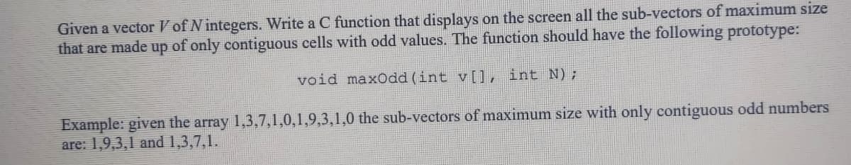 Given a vector V of N integers. Write a C function that displays on the screen all the sub-vectors of maximum size
that are made up of only contiguous cells with odd values. The function should have the following prototype:
void maxOdd (int v[], int N);
Example: given the array 1,3,7,1,0,1,9,3,1,0 the sub-vectors of maximum size with only contiguous odd numbers
are: 1,9,3,1 and 1,3,7,1.
