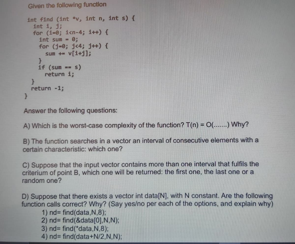 Given the following function
int find (int *v, int n, int s) {
int 1, j;
for (i=0; i<n-4; i++) {
int sum =
for (j-0; j<4; j++) {
sum + v[i+jl;
if (sum
s)
return i;
return -1;
Answer the following questions:
A) Which is the worst-case complexity of the function? T(n) = 0...) Why?
B) The function searches in a vector an interval of consecutive elements with a
certain characteristic: which one?
C) Suppose that the input vector contains more than one interval that fulfils the
criterium of point B, which one will be returned: the first one, the last one or a
random one?
D) Suppose that there exists a vector int data[N], with N constant. Are the following
function calls correct? Why? (Say yes/no per each of the options, and explain why)
1) nd3 find(data,N,8);
2) nd= find(&data[0],N,N);
3) nd3 find(*data,N,8);
4) nd3 find(data+N/2,N,N);
