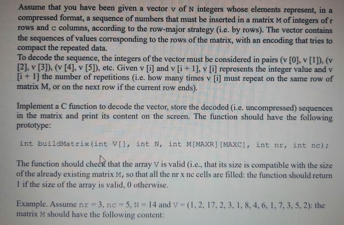 Assume that you have been given a vector v of N integers whose elements represent, in a
compressed format, a sequence of numbers that must be inserted in a matrix M of integers of r
rows and c columns, according to the row-major strategy (i.e. by rows). The vector contains
the sequences of values corresponding to the rows of the matrix, with an encoding that tries to
compact the repeated data.
To decode the sequence, the integers of the vector must be considered in pairs (v [0], v [1]), (v
[2], v [3]). (v [4], v [5]), etc. Given v [i] and v [i + 1], v [i] represents the integer value and v
[i+ 1] the number of repetitions (i.e. how many times v [i] must repeat on the same row of
matrix M, or on the next row if the current row ends).
Implement a C function to decode the vector, store the decoded (i.e. uncompressed) sequences
in the matrix and print its content on the screen. The function should have the following
prototype:
int buildMatrix (int V[], int N, int M[MAXR] [MAXC], int nr, int nc);
The function should check that the array V is valid (i.e., that its size is compatible with the size
of the already existing matrix M, so that all the nr x nc cells are filled: the function should return
1 if the size of the array is valid, 0 otherwise.
Example. Assume nr = 3, nc = 5, N = 14 andv (1, 2, 17, 2, 3, 1, 8, 4, 6, 1, 7, 3, 5, 2): the
matrix M should have the following content:
