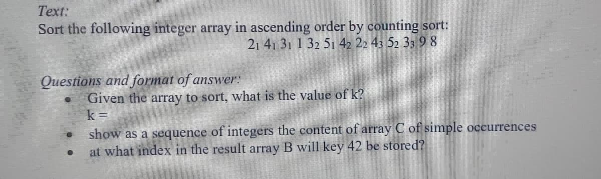 Text:
Sort the following integer array in ascending order by counting sort:
21 41 31 1 32 51 42 22 43 52 33 9 8
Questions and format of answer:
Given the array to sort, what is the value of k?
show as a sequence of integers the content of array C of simple occurrences
at what index in the result array B will key 42 be stored?
