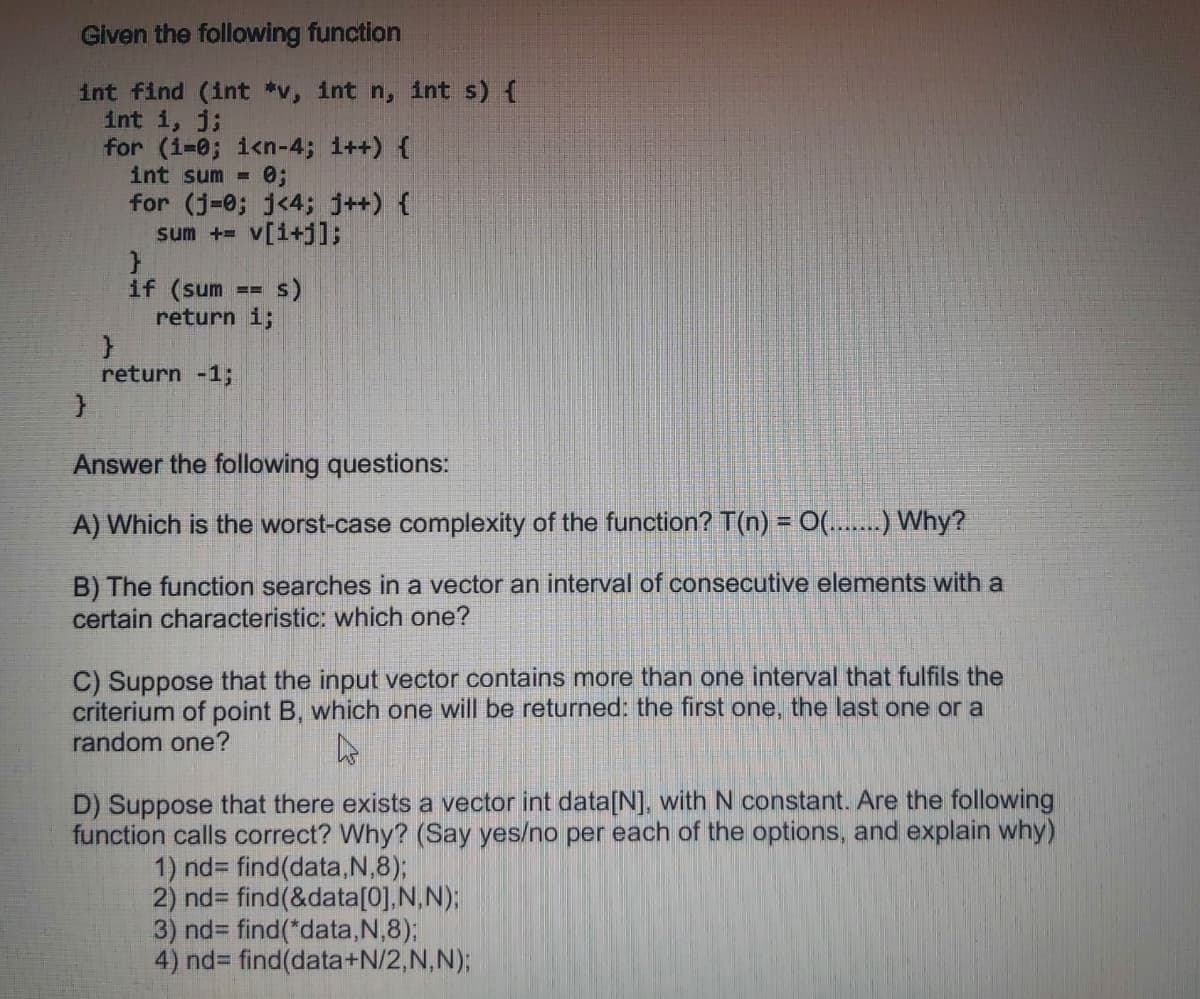 Given the following function
int find (int *v, int n, int s) {
int i, j;
for (i-0; i<n-4; i++) {
int sum =
for (j-0; j<4; j++) {
sum += v[i+j];
s)
if (sum
return i;
return -1;
Answer the following questions:
A) Which is the worst-case complexity of the function? T(n) = 0(.....) Why?
B) The function searches in a vector an interval of consecutive elements with a
certain characteristic: which one?
C) Suppose that the input vector contains more than one interval that fulfils the
criterium of point B, which one will be returned: the first one, the last one or a
random one?
D) Suppose that there exists a vector int data[N], with N constant. Are the following
function calls correct? Why? (Say yes/no per each of the options, and explain why)
1) nd3 find(data,N,8);
2) nd3 find(&data[0],N, N);
3) nd3 find(*data,N,8);
4) nd3 find(data+N/2,N,N);
