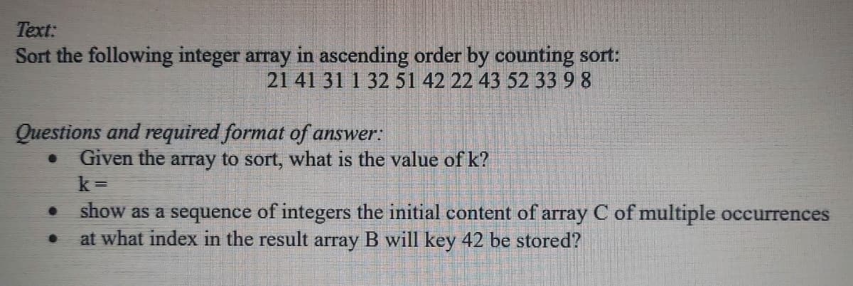 Text:
Sort the following integer array in ascending order by counting sort:
21 41 31 1 32 51 42 22 43 52 33 9 8
Questions and required format of answer:
Given the array to sort, what is the value of k?
k =
show as a sequence of integers the initial eontent of array C of multiple occurrences
at what index in the result array B will key 42 be stored?

