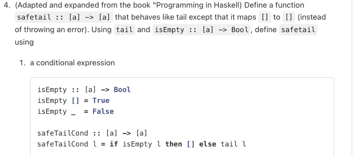 4. (Adapted and expanded from the book "Programming in Haskell) Define a function
safetail :: [a] -> [a] that behaves like tail except that it maps [] to [] (instead
of throwing an error). Using tail and isEmpty :: [a] -> Bool, define safetail
using
1. a conditional expression
is Empty [a] -> Bool
isEmpty [] = True
isEmpty_ = False
safeTailCond :: [a] -> [a]
safeTailCond l = if isEmpty 1 then [] else tail l