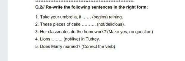 Q.2// Re-write the following sentences in the right form:
1. Take your umbrella, it . (begins) raining.
2. These pieces of cake . . (not/delicious).
3. Her classmates do the homework? (Make yes, no question)
4. Lions.. (not/live) in Turkey.
5. Does Marry married? (Correct the verb)
