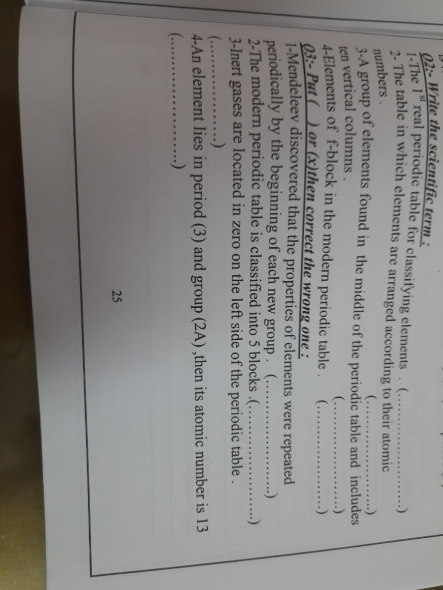 13
The 1st real periodic table for classifying elements. (.. .
The table in which elements are arranged according to their atomic
....)
numbers.
2-A group of elements found in the middle of the periodic table and includes
ten vertical columns.
4-Elements of f-block in the modern periodic table .
03- Put () or (x)then correct the wrong one :
1-Mendeleev discovered that the properties of elements were repeated
periodically by the beginning of each new group .
2-The modern periodic table is classified into 5 blocks .(.....
3-Inert gases are located in zero on the left side of the periodic table.
(...
........)
(.....
(...
...)
(.....
...)
(.. ..
4-An element lies in period (3) and group (2A),then its atomic number is 13
(...
....)
...)
)
25
