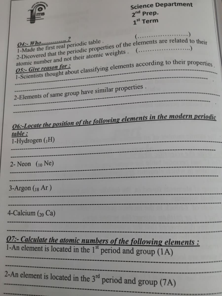 Science Department
2nd Prep.
1st Term
ITIS
04:- Who........ 2
1-Made the first real periodic table.
(......
...)
atomic number and not their atomic weights . (.............
05:- Give reason for :
2-Elements of same group have similar properties.
06:-Locate the position of the following elements in the modern periodie
table :
1-Hydrogen (,H)
2- Neon (10 Ne)
3-Argon (18 Ar )
4-Calcium (20 Ca)
07:- Calculate the atomic numbers of the following elements :
1-An element is located in the 1ª* period and group (1A)
2-An element is located in the 3d period and group (7A)
