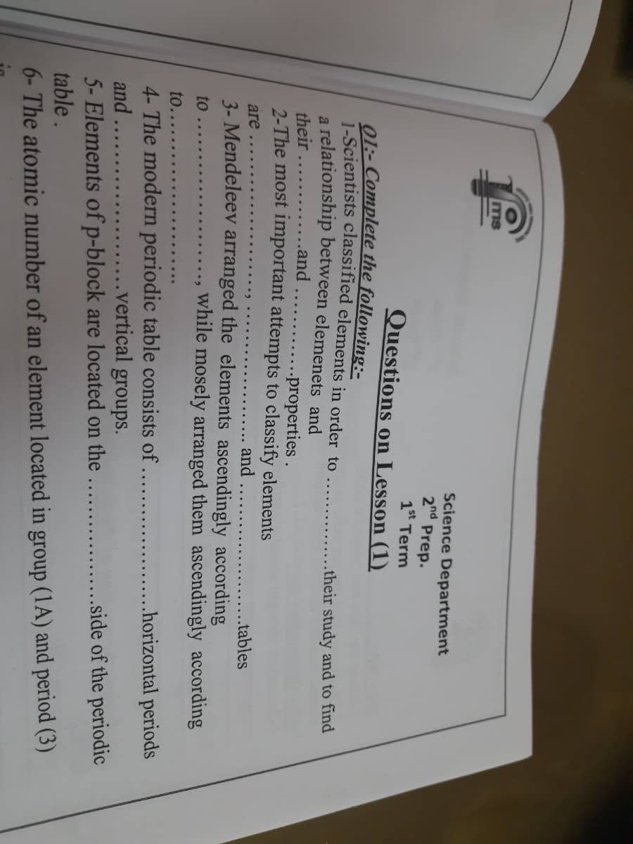 ITIS
Science Department
2nd Prep.
1st Term
Questions on Lesson (1)
01:- Complete the following:-
1-Scientists classified elements in order to
a relationship between elemenets and
......and
.their study and to find
........
their
...properties .
2-The most important attempts to classify elements
are
and
.tables
3- Mendeleev arranged the elements ascendingly according
to
while mosely arranged them ascendingly according
••..
to..
.. .horizontal periods
4- The modern periodic table consists of
and
.vertical groups.
.. .side of the periodic
5- Elements of p-block are located on the.
table.
6- The atomic number of an element located in group (1A) and period (3)
