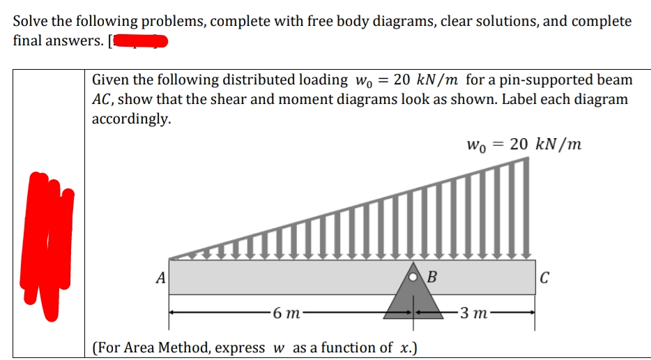 Solve the following problems, complete with free body diagrams, clear solutions, and complete
final answers.
Given the following distributed loading wo = 20 kN/m for a pin-supported beam
AC, show that the shear and moment diagrams look as shown. Label each diagram
accordingly.
Wo = 20 kN/m
A
B
|C
-6 т-
3 m·
(For Area Method, express w as a function of x.)
