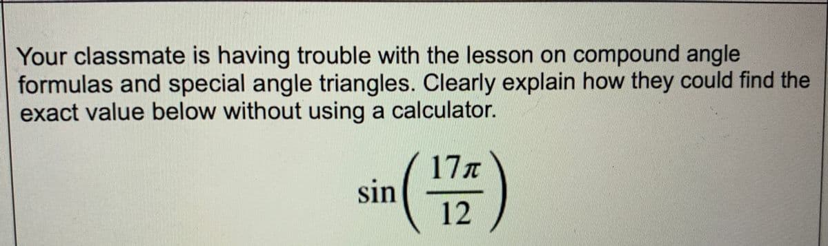 Your classmate is having trouble with the lesson on compound angle
formulas and special angle triangles. Clearly explain how they could find the
exact value below without using a calculator.
in (177)
12