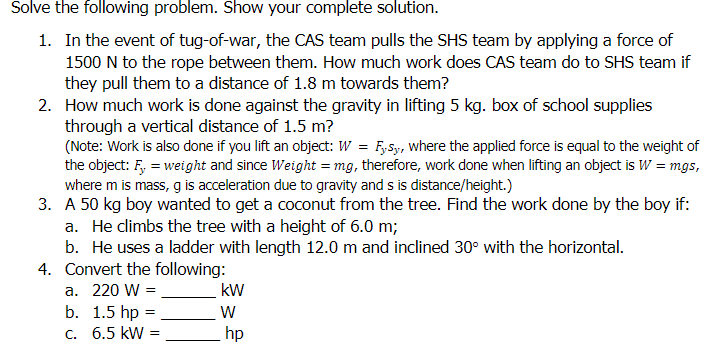 Solve the following problem. Show your complete solution.
1. In the event of tug-of-war, the CAS team pulls the SHS team by applying a force of
1500 N to the rope between them. How much work does CAS team do to SHS team if
they pull them to a distance of 1.8 m towards them?
2. How much work is done against the gravity in lifting 5 kg. box of school supplies
through a vertical distance of 1.5 m?
(Note: Work is also done if you lift an object: W = F,Sy, where the applied force is equal to the weight of
the object: F, = weight and since Weight = mg, therefore, work done when lifting an object is W = mgs,
where m is mass, g is acceleration due to gravity and s is distance/height.)
3. A 50 kg boy wanted to get a coconut from the tree. Find the work done by the boy if:
a. He climbs the tree with a height of 6.0 m;
b. He uses a ladder with length 12.0 m and inclined 30° with the horizontal.
4. Convert the following:
a. 220 W =
kW
b. 1.5 hp =
C. 6.5 kW =
hp
