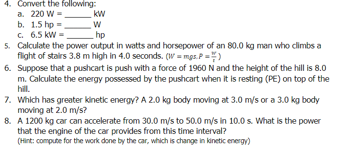 4. Convert the following:
а. 220 W %3D
b. 1.5 hp =
с. 6.5 kW %3D
5. Calculate the power output in watts and horsepower of an 80.0 kg man who climbs a
flight of stairs 3.8 m high in 4.0 seconds. (W = mgs,P = " )
6. Suppose that a pushcart is push with a force of 1960 N and the height of the hill is 8.0
m. Calculate the energy possessed by the pushcart when it is resting (PE) on top of the
hill.
kW
hp
7. Which has greater kinetic energy? A 2.0 kg body moving at 3.0 m/s or a 3.0 kg body
moving at 2.0 m/s?
8. A 1200 kg car can accelerate from 30.0 m/s to 50.0 m/s in 10.0 s. What is the power
that the engine of the car provides from this time interval?
(Hint: compute for the work done by the car, which is change in kinetic energy)
