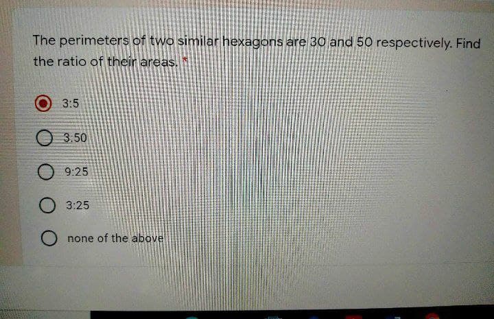 The perimeters of two similar hexagons are 30 and 50 respectively. Find
the ratio of their areas.
3:5
3.50
9:25
3:25
none of the above
