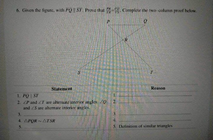 6. Given the figure, with PO S7 PrNe that Complete the two column proof below.
Statenent
Reason
1. PQ ST
2. ZP and ZT are alternate interior anglesZ0
and ZS are alternate interior aneles.
3.
4. APOR - AT SR
5.
5. Definition of similar triangles
