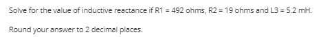 Solve for the value of inductive reactance if R1 = 492 ohms, R2 = 19 ohms and L3 = 5.2 mH.
Round your answer to 2 decimal places.
