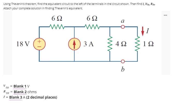 Using Thevenin's theorem, find the equivalent circuit to the left of the terminals in the circuit shown. Then find I, VTh. RT
Attach your complete solution in finding Thevenin's equivalent.
6Ω
6Ω
a
) 3 A
4Ω
1Ω
18 V
V
TH
Blank 1 V
Blank 2 ohms
1 = Blank 3 A (2 decimal places)
R
TH
%3D
