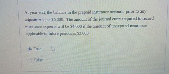 At year-end, the balance in the prepaid insurance account, prior to any
adjustments, is $6,000. The amount of the journal entry required to record
insurance expense will be $4,000 if the amount of unexpired insurance
applicable to future periods is $2,000.
True
False