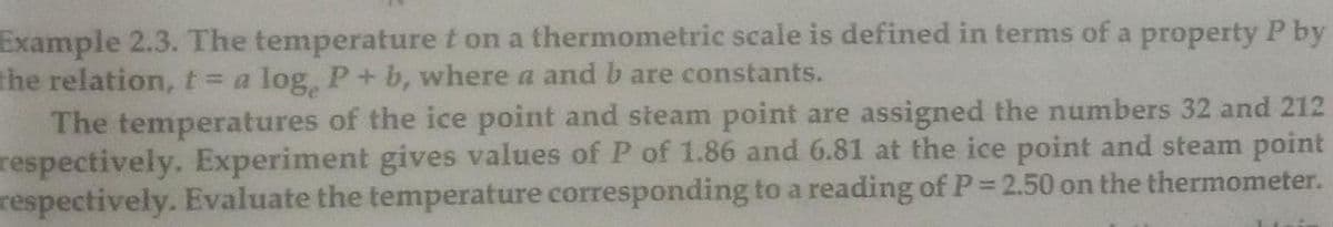 Example 2.3. The temperature t on a thermometric scale is defined in terms of a property P by
the relation, t= a log, P+b, where a and b are constants.
The temperatures of the ice point and steam point are assigned the numbers 32 and 212
respectively. Experiment gives values of P of 1.86 and 6.81 at the ice point and steam point
respectively. Evaluate the temperature corresponding to a reading of P= 2.50 on the thermometer.
%3D
