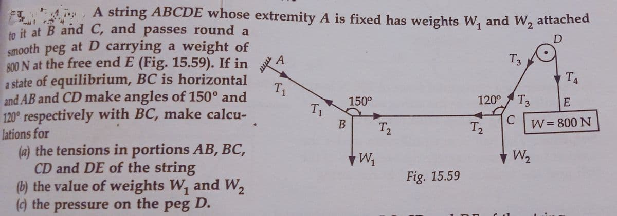 4, A string ABCDE whose extremity A is fixed has weights W, and W, attached
to it at B and C, and passes round a
smooth peg at D carrying a weight of
R00 N at the free end E (Fig. 15.59). If in
A
T3
T4
1
and AB and CD make angles of 150° and
a state of equilibrium, BC is horizontal
T
150°
120°
T3
E
T1
120° respectively with BC, make calcu-
C
W= 800 N
В
12
T2
lations for
(a) the tensions in portions AB, BC,
CD and DE of the string
(b) the value of weights W, and W,
() the pressure on the peg D.
W2
Fig. 15.59
