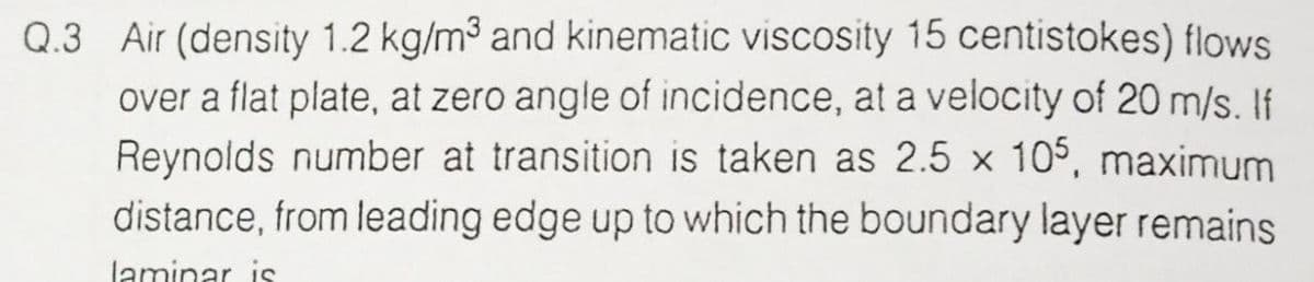 Q.3 Air (density 1.2 kg/m3 and kinematic viscosity 15 centistokes) flows
over a flat plate, at zero angle of incidence, at a velocity of 20 m/s. If
Reynolds number at transition is taken as 2.5 × 105, maximum
distance, from leading edge up to which the boundary layer remains
laminar is
