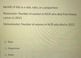 Identify if this is a rate, ratio, or a proportion:
Numerator: Number of women in NCR who died from breast
cancer in 2015
Denominator: Number of women in NCR who died in 2015
O Rate
O Proportion
O Ratio
