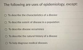The following are uses of epidemiology, except:
O To describe the characteristics of a disease
O To describe extent of disease in a population
O To describe disease occurrence
O To describe the natural history of a disease
O To help diagnose medical diseases
