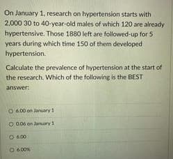 On January 1, research on hypertension starts with
2,000 30 to 40-year-old males of which 120 are already
hypertensive. Those 1880 left are followed-up for 5
years during which time 150 of them developed
hypertension.
Calculate the prevalence of hypertension at the start of
the research. Which of the following is the BEST
answer:
O 600 on January 1
O 006 on January 1
O 6.00
O 6.00%
