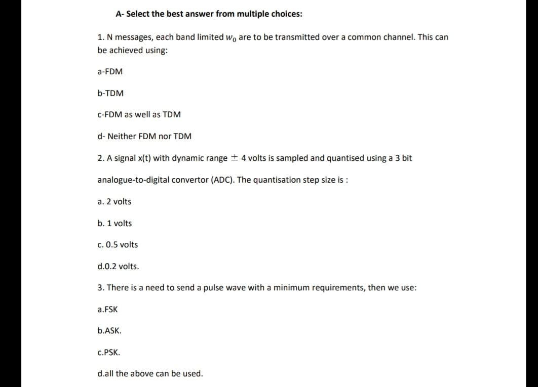 A- Select the best answer from multiple choices:
1. N messages, each band limited wo are to be transmitted over a common channel. This can
be achieved using:
a-FDM
b-TDM
C-FDM as well as TDM
d- Neither FDM nor TDM
2. A signal x(t) with dynamic range + 4 volts is sampled and quantised using a 3 bit
analogue-to-digital convertor (ADC). The quantisation step size is :
a. 2 volts
b. 1 volts
c. 0.5 volts
d.0.2 volts.
3. There is a need to send a pulse wave with a minimum requirements, then we use:
a.FSK
b.ASK.
c.PSK.
d.all the above can be used.
