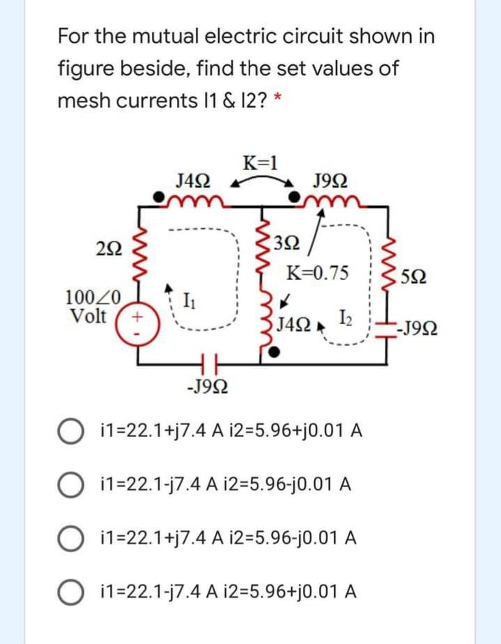 For the mutual electric circuit shown in
figure beside, find the set values of
mesh currents 1 & 12? *
K=1
J4N
J92
32
K=0.75
5Ω
10020
Volt
I1
J42 12
-J92
-J92
O i1=22.1+j7.4 A 12=5.96+j0.01 A
O i1=22.1-j7.4 A i2=5.96-j0.01A
O i1=22.1+j7.4 A i2=5.96-j0.01 A
O i1=22.1-j7.4 A i2=5.96+j0.01 A
