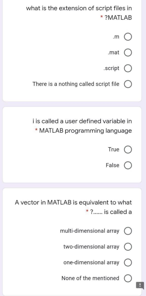 what is the extension of script files in
* ?MATLAB
.m
.mat
.script
There is a nothing called script file
i is called a user defined variable in
* MATLAB programming language
True
False
A vector in MATLAB is equivalent to what
* ?.. is called a
multi-dimensional array
two-dimensional array
one-dimensional array
None of the mentioned
