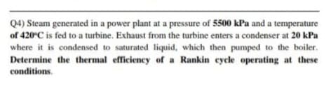 Q4) Steam generated in a power plant at a pressure of 5500 kPa and a temperature
of 420°C is fed to a turbine. Exhaust from the turbine enters a condenser at 20 kPa
where it is condensed to saturated liquid, which then pumped to the boiler.
Determine the thermal efficiency of a Rankin cycle operating at these
conditions.
