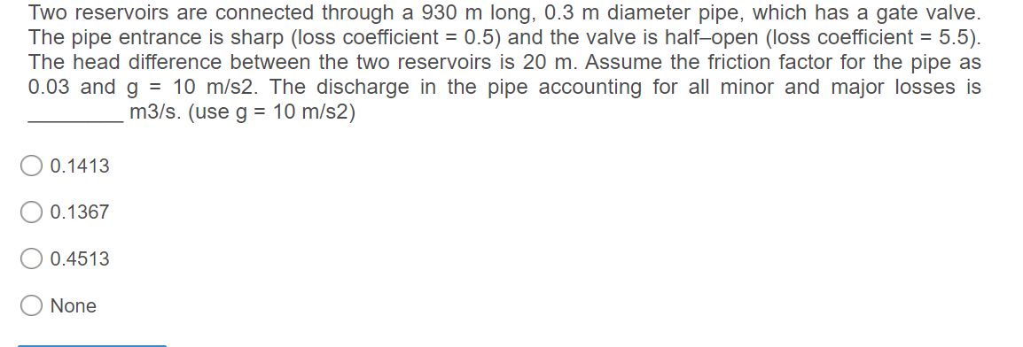 Two reservoirs are connected through a 930 m long, 0.3 m diameter pipe, which has a gate valve.
The pipe entrance is sharp (loss coefficient = 0.5) and the valve is half-open (loss coefficient = 5.5).
The head difference between the two reservoirs is 20 m. Assume the friction factor for the pipe as
0.03 and g = 10 m/s2. The discharge in the pipe accounting for all minor and major losses is
m3/s. (use g = 10 m/s2)
0.1413
0.1367
0.4513
None
