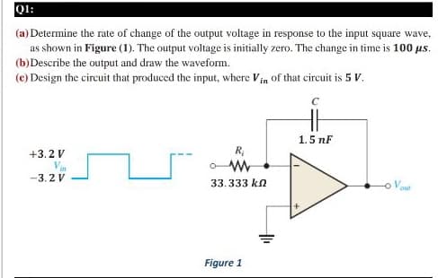 Q1:
(a) Determine the rate of change of the output voltage in response to the input square wave,
as shown in Figure (1). The output voltage is initially zero. The change in time is 100 us.
(b)Describe the output and draw the waveform.
(e) Design the circuit that produced the input, where Vin of that circuit is 5 V.
1.5 nF
+3.2 V
in
-3. 2 V
33.333 kn
-이
out
Figure 1
