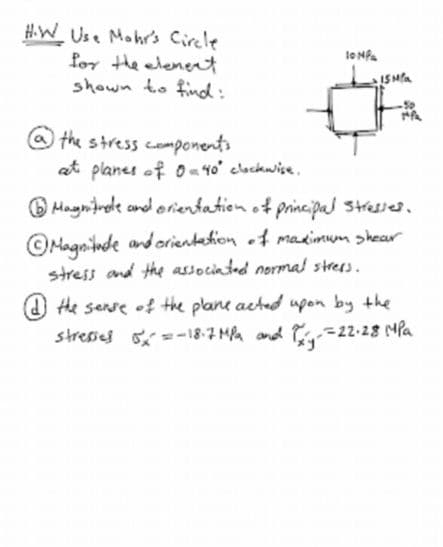 H.W Use Mohr's Circle
for the elenet
shown to find:
@ the stress components
at planes of O40' clackwise.
O Magnirede and orientation of principa stresses.
©Magninde and orientetion of madimum skear
stress and the associnted normal strees.
O he sense of the plane acted upon by the
stresses =-18-7 Ma and --22-28 MPa
