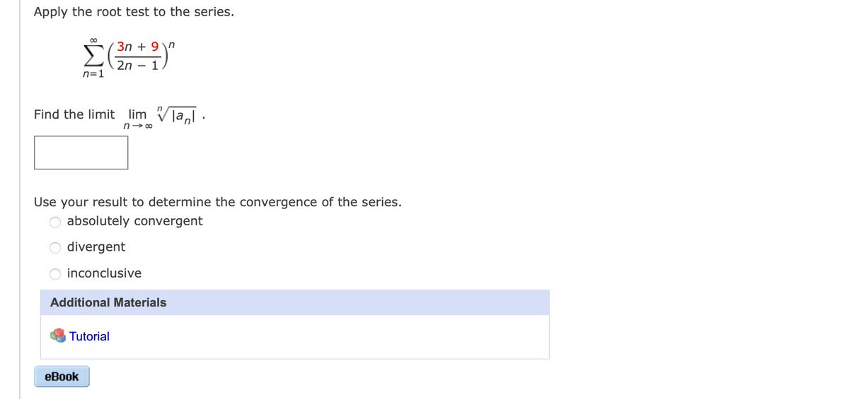 Apply the root test to the series.
3n + 9 \n
2n – 1
n=1
Find the limit lim Vla,l:
n→ 00
Use your result to determine the convergence of the series.
absolutely convergent
divergent
inconclusive
Additional Materials
Tutorial
еВook
