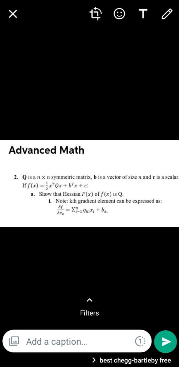 O T O
Advanced Math
2. Q is an x n symmetric matrix, b is a vector of size n and c is a scalar.
If f(x) =x"Qx + b"x + c:
a. Show that Hessian F(x) of f(x) is Q.
i. Note: kth gradient element can be expressed as:
8f
= E, 9ktXi + bx.
Filters
Add a caption.
> best chegg-bartleby free
