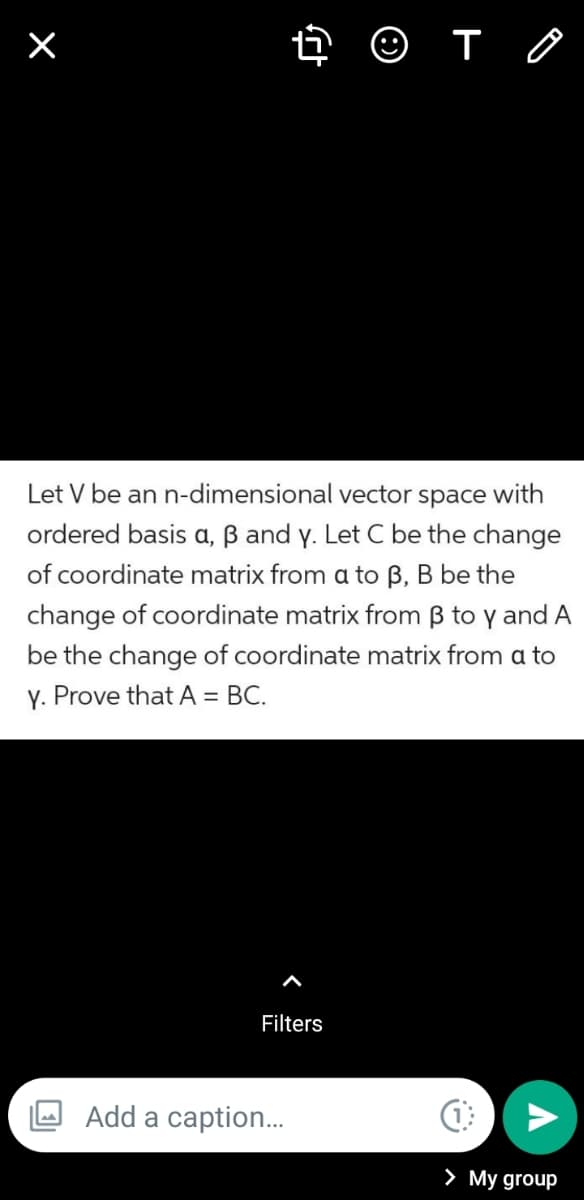 O T O
Let V be an n-dimensional vector space with
ordered basis a, ß and y. Let C be the change
of coordinate matrix from a to B, B be the
change of coordinate matrix from B to y and A
be the change of coordinate matrix from a to
Y. Prove that A = BC.
Filters
Add a caption..
> My group
