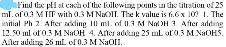 Find the pH at each of the following points in the titration of 25
mL of 0.3 M HF with 0.3 M NAOH. The k value is 6.6 x 10? 1. The
initial Ph 2. After adding 10 mL of 0.3 M NaOH 3. After adding
12.50 ml of 0.3 M NaOH 4. After adding 25 mL of 0.3 M NaOH5.
After adding 26 mL of 0.3 M NaOH.
