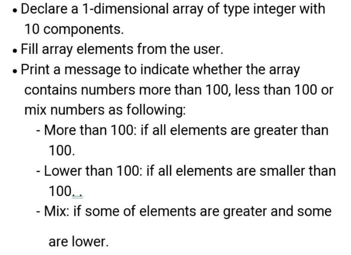 • Declare a 1-dimensional array of type integer with
components.
10
Fill array elements from the user.
• Print a message to indicate whether the array
contains numbers more than 100, less than 100 or
mix numbers as following:
- More than 100: if all elements are greater than
100.
- Lower than 100: if all elements are smaller than
100..
- Mix: if some of elements are greater and some
are lower.