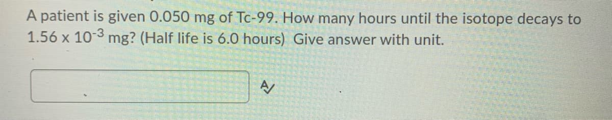 A patient is given 0.050 mg of Tc-99. How many hours until the isotope decays to
1.56 x 10-3 mg? (Half life is 6.0 hours) Give answer with unit.
