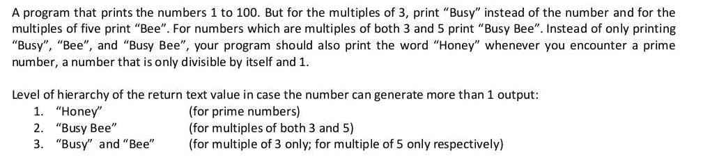 A program that prints the numbers 1 to 100. But for the multiples of 3, print "Busy" instead of the number and for the
multiples of five print "Bee". For numbers which are multiples of both 3 and 5 print "Busy Bee". Instead of only printing
"Busy", "Bee", and "Busy Bee", your program should also print the word "Honey" whenever you encounter a prime
number, a number that is only divisible by itself and 1.
Level of hierarchy of the return text value in case the number can generate more than 1 output:
1. "Honey"
2. "Busy Bee"
3. "Busy" and "Bee"
(for prime numbers)
(for multiples of both 3 and 5)
(for multiple of 3 only; for multiple of 5 only respectively)
