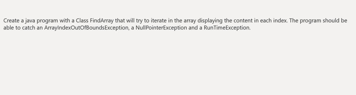 Create a java program with a Class FindArray that will try to iterate in the array displaying the content in each index. The program should be
able to catch an ArraylndexOutOfBoundsException, a NullPointerException and a RunTimeException.

