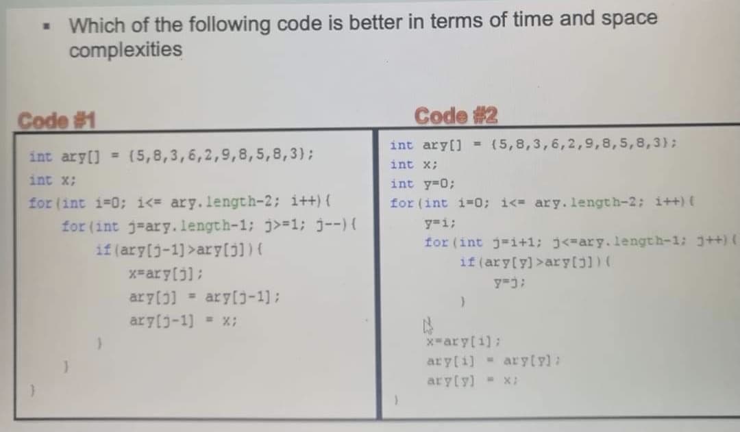 - Which of the following code is better in terms of time and space
complexities
Code #1
Code #2
int ary[] -(5,8,3,6,2,9,8,5,8,3};
int ary[] = (5,8,3,6,2,9,8,5,8,3);
int x;
int x;
int y-0;
for (int i-0; i<= ary. length-2; i++) (
for (int j=ary.length-1; j>=1; j--){
if (ary[j-1]>ary(j))(
for (int i-0; i<= ary. length-2: i++) (
y=i;
for (int j-i+1; j<=ary.length-1: j++)(
if (ary[y)>ary[jl) (
x=ary[j];
ary(]
ary[j-1];
ary[j-1] = x;
x-ary[i]:
ary[i] - ary[y):
ary(y) - X:
