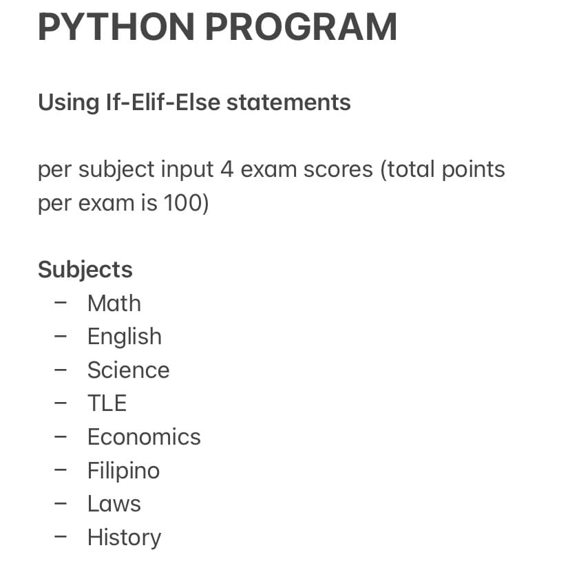 PYTHON PROGRAM
Using If-Elif-Else statements
per subject input 4 exam scores (total points
per exam is 100)
Subjects
Math
English
Science
-
TLE
Economics
Filipino
Laws
-
History
-
