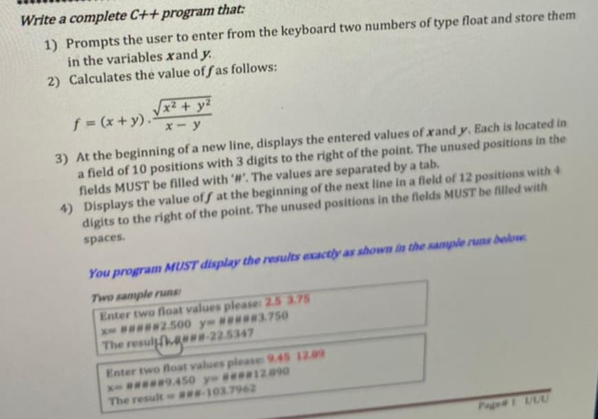 Write a complete C++ program that:
1) Prompts the user to enter from the keyboard two numbers of type float and store them
in the variables xand y.
2) Calculates the value of fas follows:
f (x+y).
Vx² + y²
x- y
3) At the beginning of a new line, displays the entered values of xand y. Each is located in
a field of 10 positions with 3 digits to the right of the point. The unused positions in the
fields MUST be filled with '#'. The values are separated by a tab.
4) Displays the value of f at the beginning of the next line in a field of 12 positions with 4
digits to the right of the point. The unused positions in the flelds MUST be filled with
spaces.
You program MUST display the results exactly as shown in the sample runs below
Two sample runs
Enter two float values please: 2.5 3.75
X ##2500 y #w3.750
The resul H-22.5347
Enter two float values please: 9.45 1209
x # 9.450 y #*12.890
ww-103.7962
The result
Page# UUU
