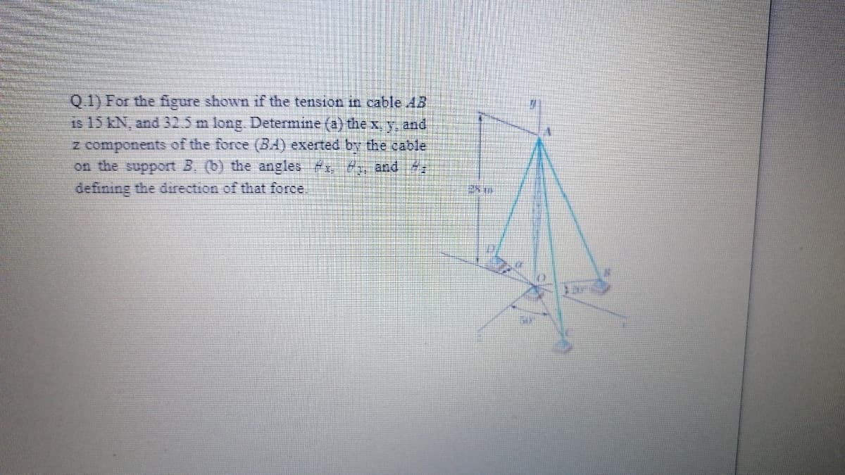 Q 1) For the figure shown if the tension in cable 13
Is 15 kN, and 32.5 m long. Determine (a) thex, y. and
z components of the force (BA) exerted by the cable
on the support 3, (b) the angles f and
defining the direction of that force,
