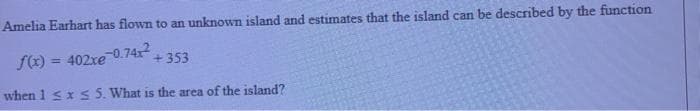 Amelia Earhart has flown to an unknown island and estimates that the island can be described by the function
f(x) = 402xe
-0.74x
%3D
+353
when 1 sxS 5. What is the area of the island?
