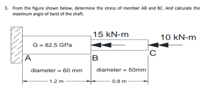 3. From the figure shown below, determine the stress of member AB and BC. And calculate the
maximum angle of twist of the shaft.
15 kN-m
10 kN-m
G = 82.5 GPa
A
IB
diameter = 60 mm
diameter = 50mm
%3D
1.2 m
0.8 m
