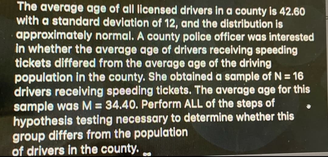 The average age of all licensed drivers in a county is 42.60
with a standard deviation of 12, and the distribution is
approximately normal. A county police officer was interested
in whether the average age of drivers receiving speeding
tickets differed from the average age of the driving
population in the county. She obtained a sample of N = 16
drivers receiving speeding tickets. The average age for this
sample was M = 34.40. Perform ALL of the steps of
hypothesis testing necessary to determine whether this
group differs from the population
of drivers in the county.
